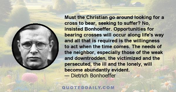 Must the Christian go around looking for a cross to bear, seeking to suffer? No, insisted Bonhoeffer. Opportunities for bearing crosses will occur along life's way and all that is required is the willingness to act when