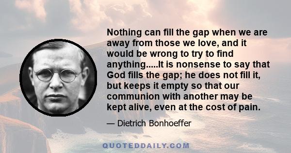Nothing can fill the gap when we are away from those we love, and it would be wrong to try to find anything.....It is nonsense to say that God fills the gap; he does not fill it, but keeps it empty so that our communion