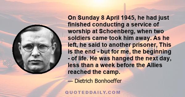 On Sunday 8 April 1945, he had just finished conducting a service of worship at Schoenberg, when two soldiers came took him away. As he left, he said to another prisoner, This is the end - but for me, the beginning - of