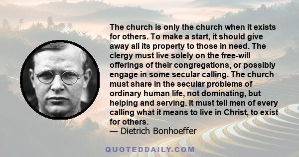 The church is only the church when it exists for others. To make a start, it should give away all its property to those in need. The clergy must live solely on the free-will offerings of their congregations, or possibly