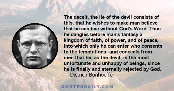 The deceit, the lie of the devil consists of this, that he wishes to make man believe that he can live without God's Word. Thus he dangles before man's fantasy a kingdom of faith, of power, and of peace, into which only