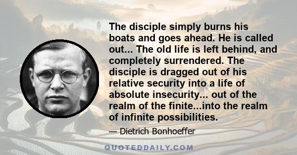 The disciple simply burns his boats and goes ahead. He is called out... The old life is left behind, and completely surrendered. The disciple is dragged out of his relative security into a life of absolute insecurity...