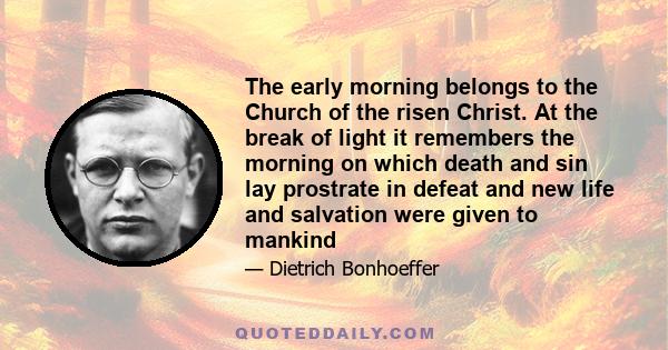 The early morning belongs to the Church of the risen Christ. At the break of light it remembers the morning on which death and sin lay prostrate in defeat and new life and salvation were given to mankind