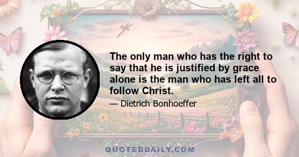 The only man who has the right to say that he is justified by grace alone is the man who has left all to follow Christ. Such a man knows that the call to discipleship is a gift of grace, and that the call is inseparable
