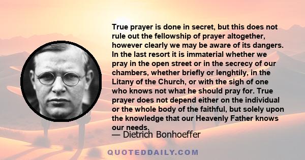 True prayer is done in secret, but this does not rule out the fellowship of prayer altogether, however clearly we may be aware of its dangers. In the last resort it is immaterial whether we pray in the open street or in