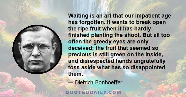 Waiting is an art that our impatient age has forgotten. It wants to break open the ripe fruit when it has hardly finished planting the shoot. But all too often the greedy eyes are only deceived; the fruit that seemed so