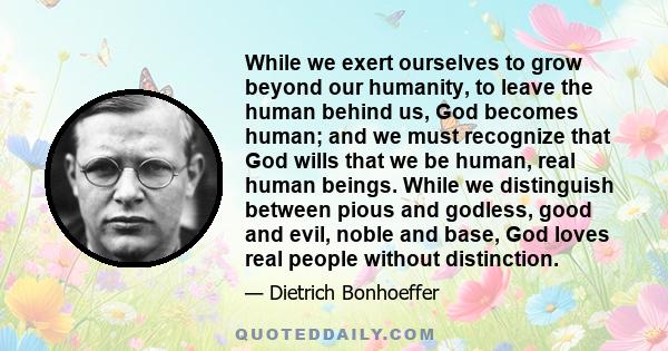 While we exert ourselves to grow beyond our humanity, to leave the human behind us, God becomes human; and we must recognize that God wills that we be human, real human beings. While we distinguish between pious and