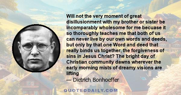 Will not the very moment of great disillusionment with my brother or sister be incomparably wholesome for me becuase it so thoroughly teaches me that both of us can never live by our own words and deeds, but only by