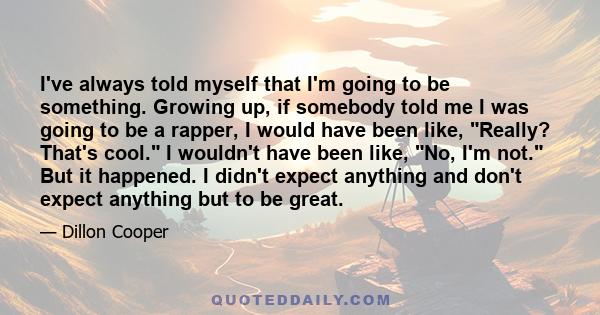 I've always told myself that I'm going to be something. Growing up, if somebody told me I was going to be a rapper, I would have been like, Really? That's cool. I wouldn't have been like, No, I'm not. But it happened. I
