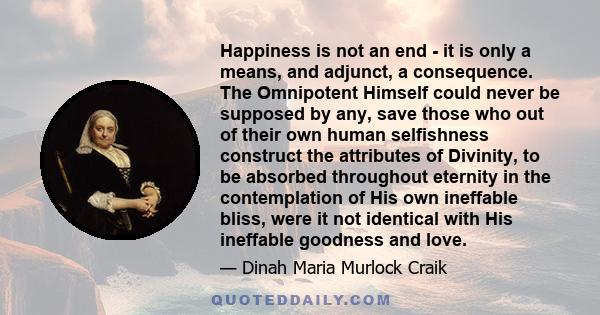 Happiness is not an end - it is only a means, and adjunct, a consequence. The Omnipotent Himself could never be supposed by any, save those who out of their own human selfishness construct the attributes of Divinity, to