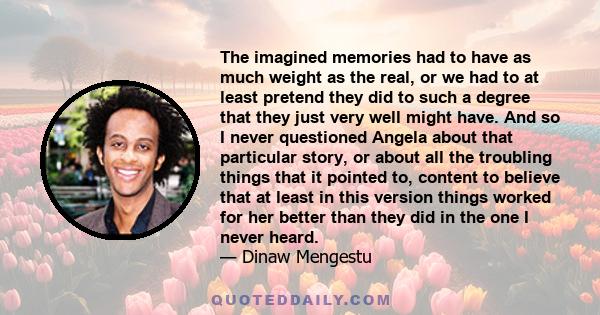 The imagined memories had to have as much weight as the real, or we had to at least pretend they did to such a degree that they just very well might have. And so I never questioned Angela about that particular story, or