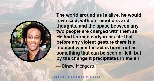 The world around us is alive, he would have said, with our emotions and thoughts, and the space between any two people are charged with them all. He had learned early in his life that before any violent gesture there is