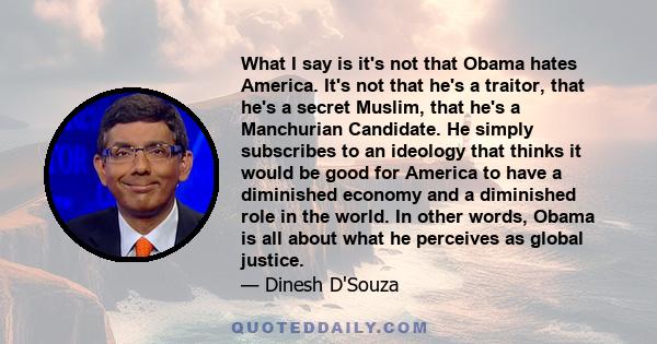 What I say is it's not that Obama hates America. It's not that he's a traitor, that he's a secret Muslim, that he's a Manchurian Candidate. He simply subscribes to an ideology that thinks it would be good for America to