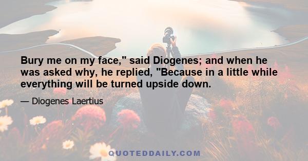 Bury me on my face, said Diogenes; and when he was asked why, he replied, Because in a little while everything will be turned upside down.