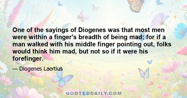 One of the sayings of Diogenes was that most men were within a finger's breadth of being mad; for if a man walked with his middle finger pointing out, folks would think him mad, but not so if it were his forefinger.