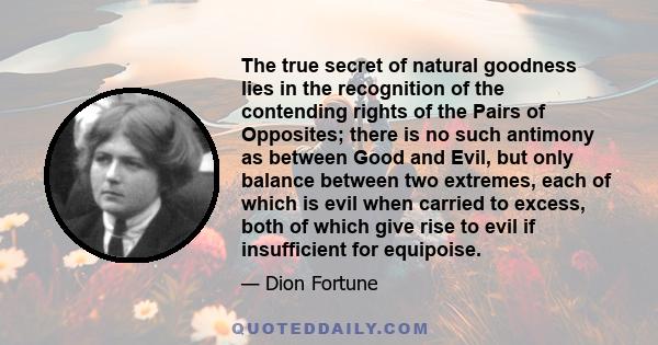 The true secret of natural goodness lies in the recognition of the contending rights of the Pairs of Opposites; there is no such antimony as between Good and Evil, but only balance between two extremes, each of which is