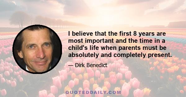 I believe that the first 8 years are most important and the time in a child's life when parents must be absolutely and completely present.