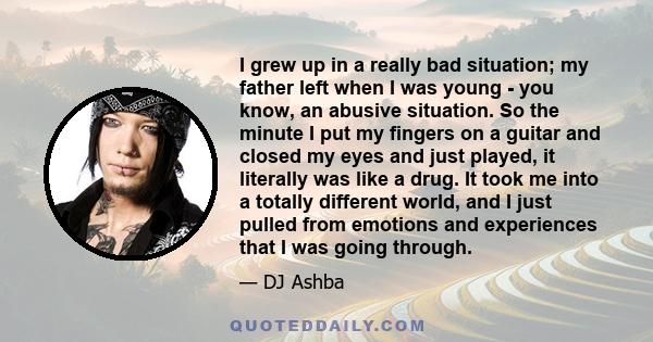 I grew up in a really bad situation; my father left when I was young - you know, an abusive situation. So the minute I put my fingers on a guitar and closed my eyes and just played, it literally was like a drug. It took