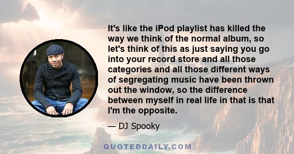 It's like the iPod playlist has killed the way we think of the normal album, so let's think of this as just saying you go into your record store and all those categories and all those different ways of segregating music