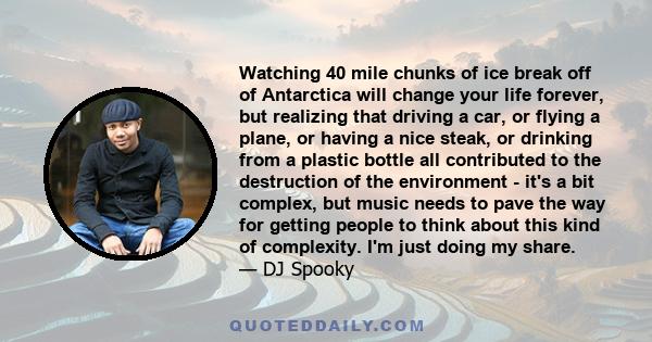 Watching 40 mile chunks of ice break off of Antarctica will change your life forever, but realizing that driving a car, or flying a plane, or having a nice steak, or drinking from a plastic bottle all contributed to the