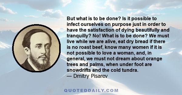 But what is to be done? Is it possible to infect ourselves on purpose just in order to have the satisfaction of dying beautifully and tranquilly? No! What is to be done? We must live while we are alive, eat dry bread if