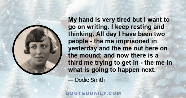 My hand is very tired but I want to go on writing. I keep resting and thinking. All day I have been two people - the me imprisoned in yesterday and the me out here on the mound; and now there is a third me trying to get