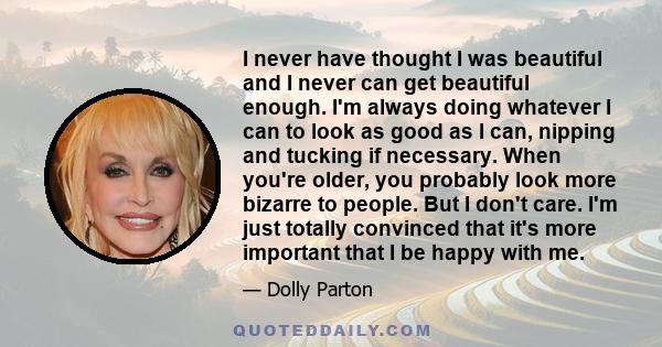 I never have thought I was beautiful and I never can get beautiful enough. I'm always doing whatever I can to look as good as I can, nipping and tucking if necessary. When you're older, you probably look more bizarre to