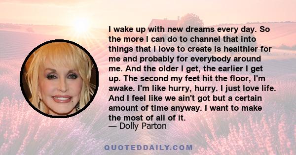 I wake up with new dreams every day. So the more I can do to channel that into things that I love to create is healthier for me and probably for everybody around me. And the older I get, the earlier I get up. The second