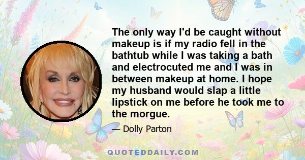 The only way I'd be caught without makeup is if my radio fell in the bathtub while I was taking a bath and electrocuted me and I was in between makeup at home. I hope my husband would slap a little lipstick on me before