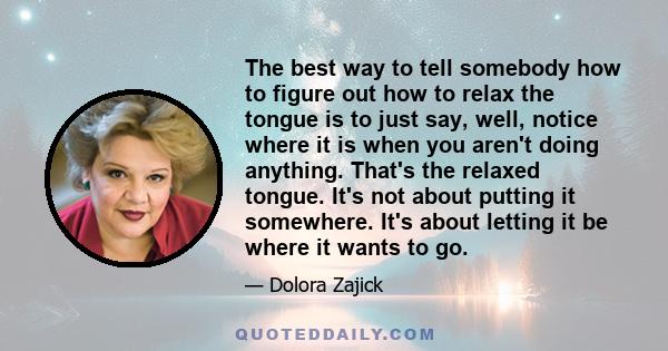 The best way to tell somebody how to figure out how to relax the tongue is to just say, well, notice where it is when you aren't doing anything. That's the relaxed tongue. It's not about putting it somewhere. It's about