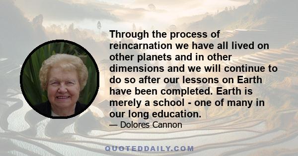 Through the process of reincarnation we have all lived on other planets and in other dimensions and we will continue to do so after our lessons on Earth have been completed. Earth is merely a school - one of many in our