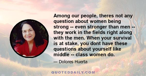 Among our people, theres not any question about women being strong -- even stronger than men -- they work in the fields right along with the men. When your survival is at stake, you dont have these questions about