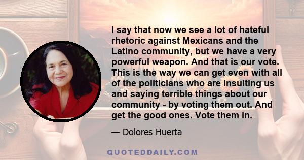 I say that now we see a lot of hateful rhetoric against Mexicans and the Latino community, but we have a very powerful weapon. And that is our vote. This is the way we can get even with all of the politicians who are
