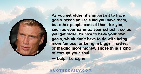 As you get older, it's important to have goals. When you're a kid you have them, but other people can set them for you, such as your parents, your school... so, as you get older it's nice to have your own goals, which