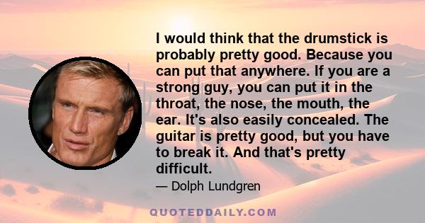 I would think that the drumstick is probably pretty good. Because you can put that anywhere. If you are a strong guy, you can put it in the throat, the nose, the mouth, the ear. It's also easily concealed. The guitar is