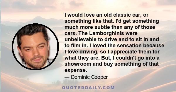 I would love an old classic car, or something like that. I'd get something much more subtle than any of those cars. The Lamborghinis were unbelievable to drive and to sit in and to film in. I loved the sensation because