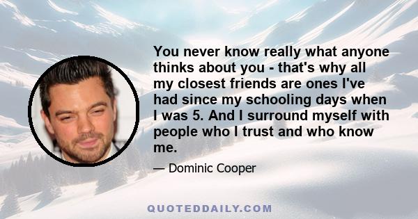 You never know really what anyone thinks about you - that's why all my closest friends are ones I've had since my schooling days when I was 5. And I surround myself with people who I trust and who know me.