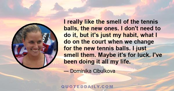 I really like the smell of the tennis balls, the new ones. I don't need to do it, but it's just my habit, what I do on the court when we change for the new tennis balls. I just smell them. Maybe it's for luck. I've been