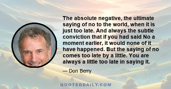 The absolute negative, the ultimate saying of no to the world, when it is just too late. And always the subtle conviction that if you had said No a moment earlier, it would none of it have happened. But the saying of no