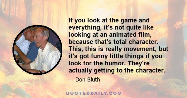 If you look at the game and everything, it's not quite like looking at an animated film, because that's total character. This, this is really movement, but it's got funny little things if you look for the humor. They're