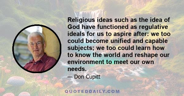 Religious ideas such as the idea of God have functioned as regulative ideals for us to aspire after: we too could become unified and capable subjects; we too could learn how to know the world and reshape our environment