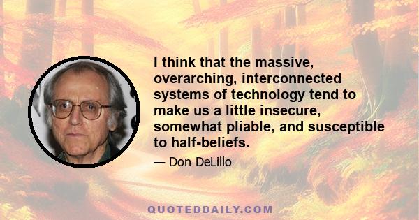 I think that the massive, overarching, interconnected systems of technology tend to make us a little insecure, somewhat pliable, and susceptible to half-beliefs.