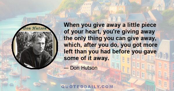 When you give away a little piece of your heart, you're giving away the only thing you can give away, which, after you do, you got more left than you had before you gave some of it away.