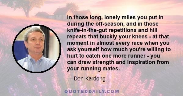 In those long, lonely miles you put in during the off-season, and in those knife-in-the-gut repetitions and hill repeats that buckly your knees - at that moment in almost every race when you ask yourself how much you're