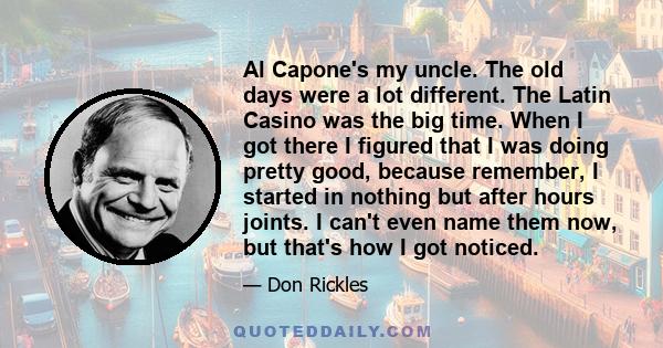 Al Capone's my uncle. The old days were a lot different. The Latin Casino was the big time. When I got there I figured that I was doing pretty good, because remember, I started in nothing but after hours joints. I can't