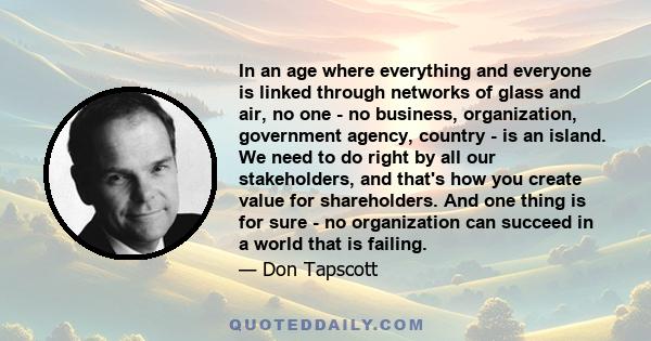 In an age where everything and everyone is linked through networks of glass and air, no one - no business, organization, government agency, country - is an island. We need to do right by all our stakeholders, and that's