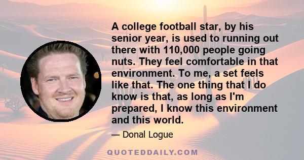 A college football star, by his senior year, is used to running out there with 110,000 people going nuts. They feel comfortable in that environment. To me, a set feels like that. The one thing that I do know is that, as
