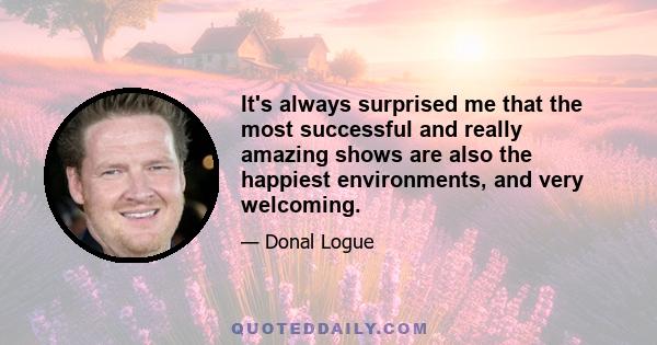 It's always surprised me that the most successful and really amazing shows are also the happiest environments, and very welcoming.