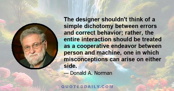 The designer shouldn't think of a simple dichotomy between errors and correct behavior; rather, the entire interaction should be treated as a cooperative endeavor between person and machine, one in which misconceptions