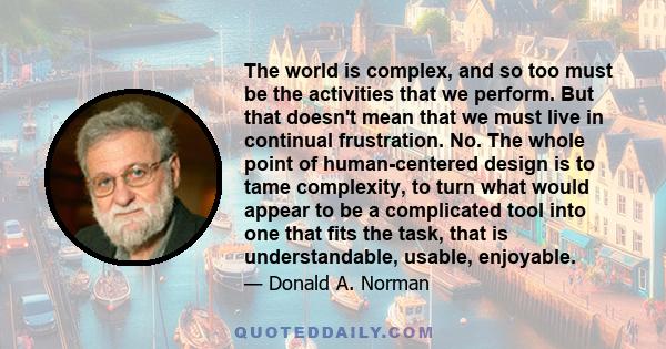 The world is complex, and so too must be the activities that we perform. But that doesn't mean that we must live in continual frustration. No. The whole point of human-centered design is to tame complexity, to turn what